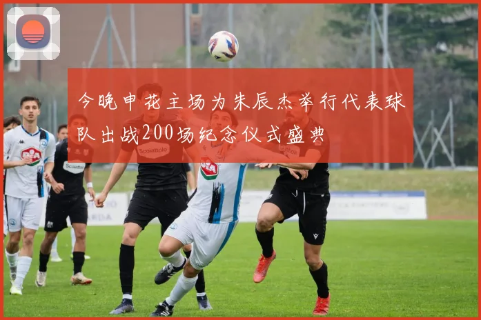 今晚申花主场为朱辰杰举行代表球队出战200场纪念仪式盛典