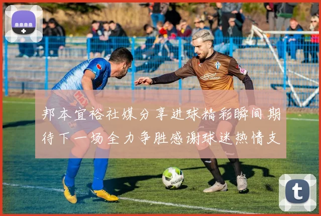 邦本宜裕社媒分享进球精彩瞬间期待下一场全力争胜感谢球迷热情支持