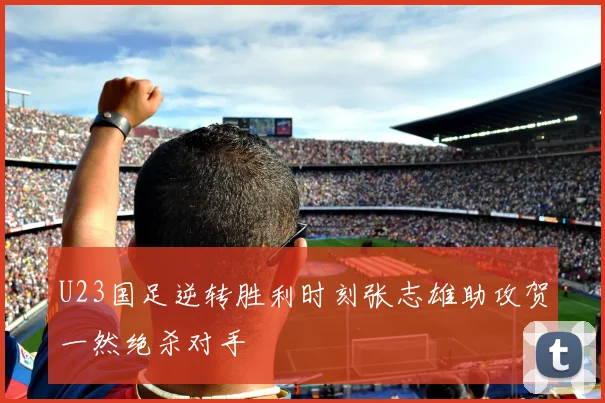 U23国足逆转胜利时刻张志雄助攻贺一然绝杀对手
