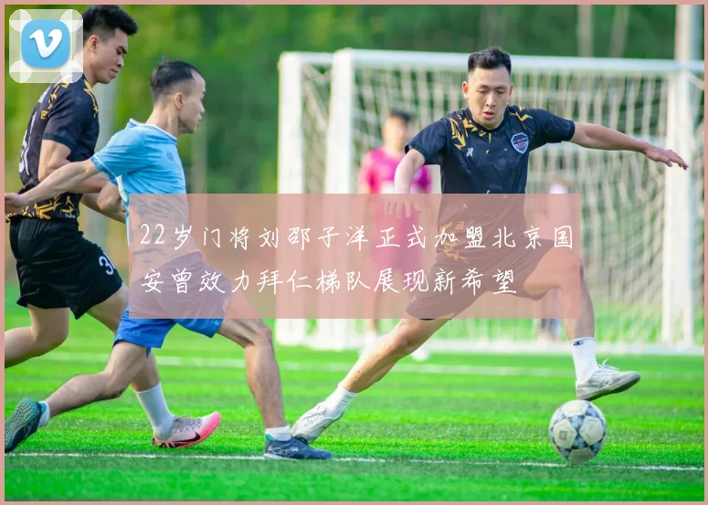 22岁门将刘邵子洋正式加盟北京国安曾效力拜仁梯队展现新希望