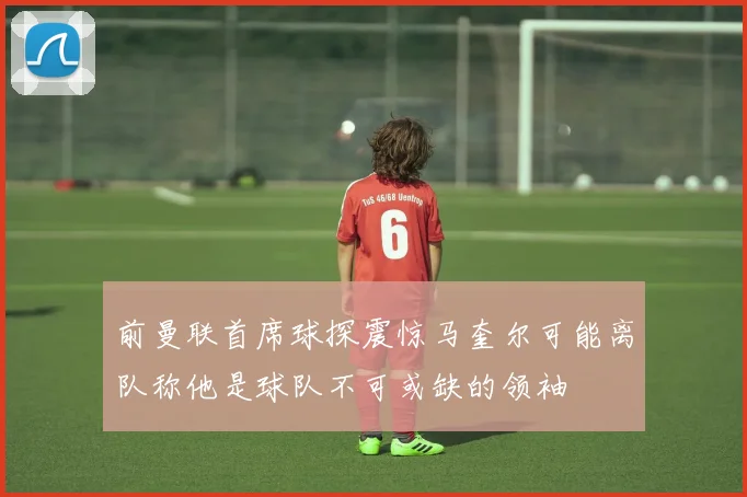 前曼联首席球探震惊马奎尔可能离队称他是球队不可或缺的领袖