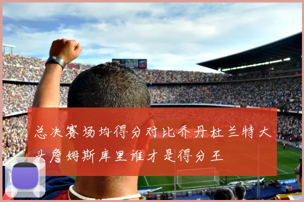 总决赛场均得分对比乔丹杜兰特大头詹姆斯库里谁才是得分王