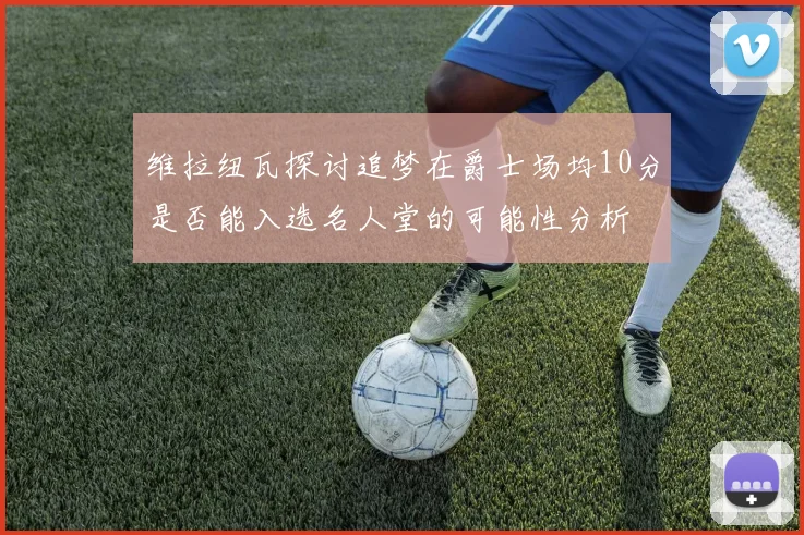 维拉纽瓦探讨追梦在爵士场均10分是否能入选名人堂的可能性分析