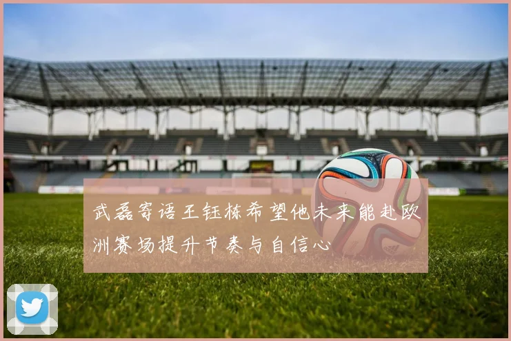 武磊寄语王钰栋希望他未来能赴欧洲赛场提升节奏与自信心